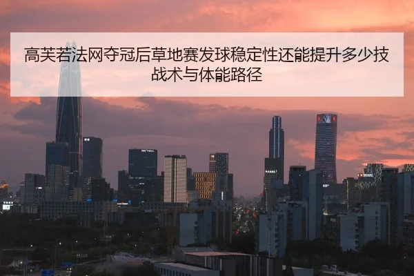 高芙若法网夺冠后草地赛发球稳定性还能提升多少技战术与体能路径