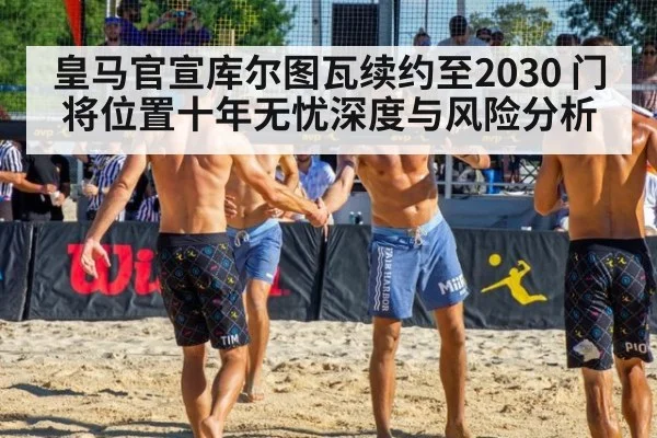 皇马官宣库尔图瓦续约至2030 门将位置十年无忧深度与风险分析